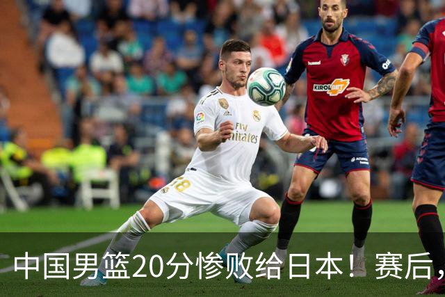 中国男篮20分惨败给日本！赛后，中国队队长胡明轩最新采访出炉，听听他说了啥